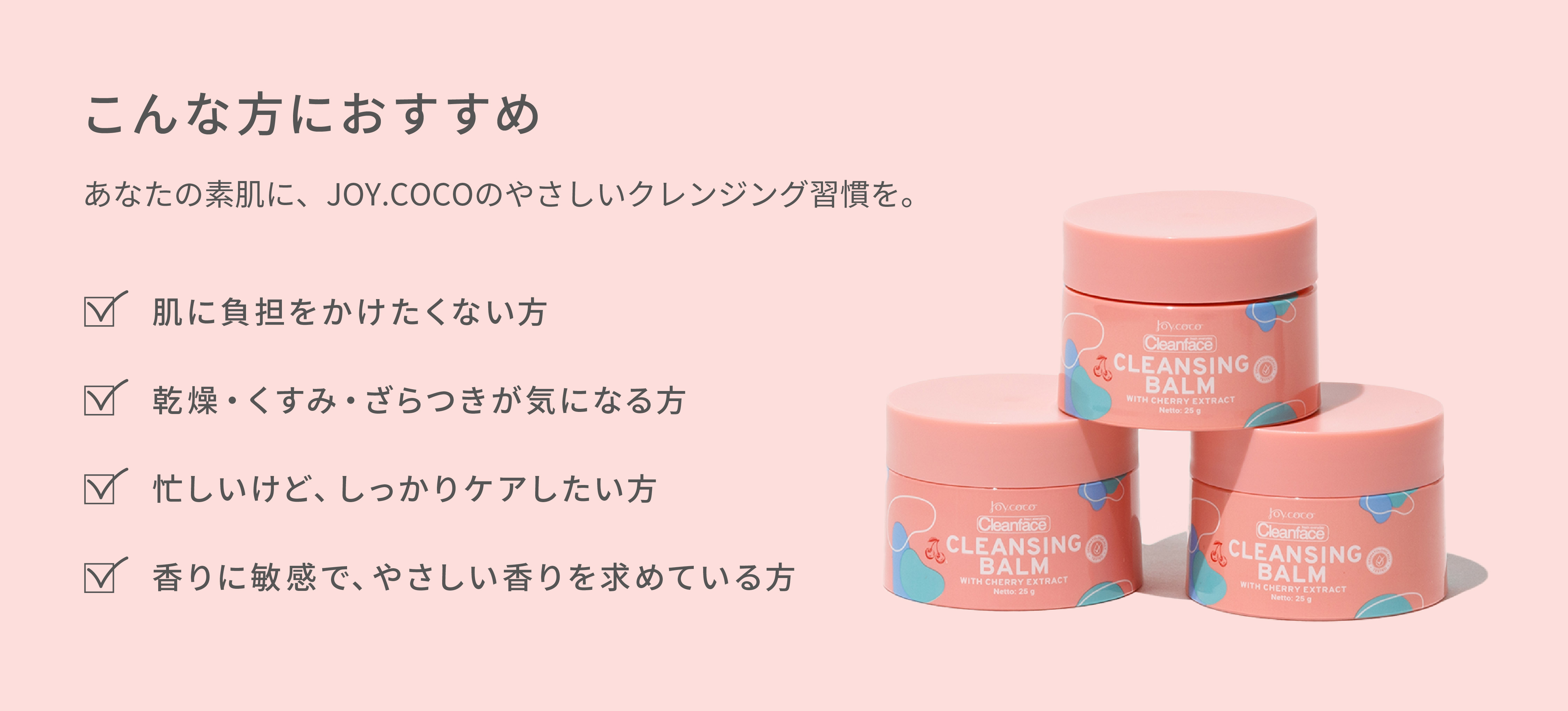 肌に負担をかけたくない方・乾燥くすみざらつきが気になる方・忙しいけどしっかりケアしたい方・香りに敏感でやさしい香りを求めている方におすすめ。あなたの素肌に、JOY.COCOのやさしいクレンジング習慣を。