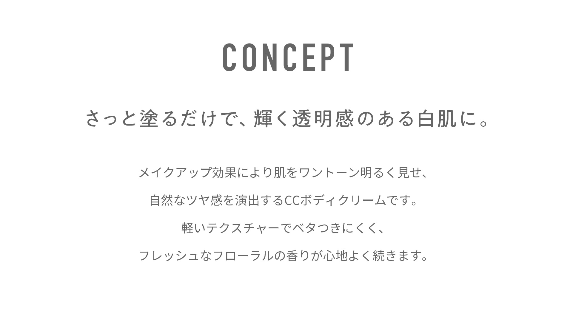 コンセプトさっと塗るだけで輝く透明感のある白肌に。メイクアップ効果により肌をワントーン明るく見せ、自然なツヤ感を演出するCCボディクリームです。軽いテクスチャーでベタつきにくく、フレッシュなフローラルの香りが心地良く続きます。