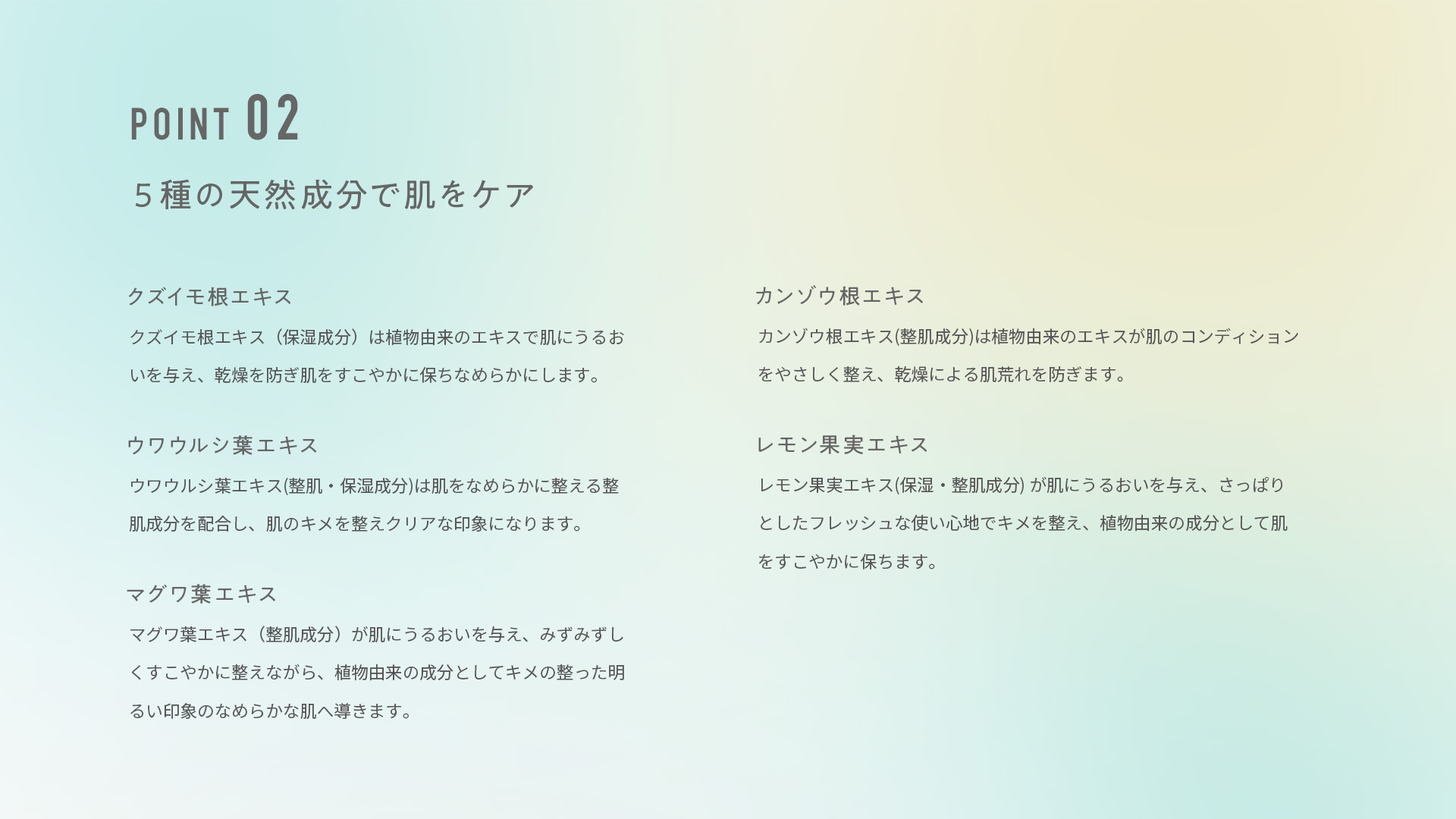 ポイント２，5種の天然成分で肌をケア。クズイモ根エキスは保湿成分で植物由来のエキスで肌にうるおいを与え、乾燥を防ぎ肌をすこやかに保ちなめらかにします。ウワウルシ葉エキスは整肌・保湿成分で肌をなめらかに整える整肌成分を配合し、肌のキメを整えクリアな印象になります。マグワ葉エキスは整肌成分で肌にうるおいを与え、みずみずしくすこやかに整えながら、植物由来の成分としてキメの整った明るい印象のなめらかな肌へ導きます。カンゾウ根エキスは整肌成分で植物由来のエキスが肌のコンディションをやさしく整え、乾燥による肌荒れを防ぎます。レモン果実エキスは保湿・整肌成分で肌にうるおいを与え、さっぱりとしたフレッシュな使い心地でキメを整え、植物由来の成分として肌をすこやかに保ちます