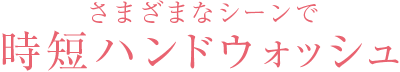 さまざまなシーンで時短ハンドウォッシュ